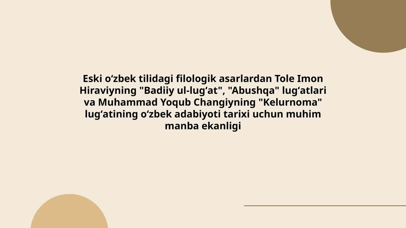 Eski oʻzbek tilidagi filologik asarlardan Tole Imon Hiraviyning "Badiiy ul-lugʻat", "Abushqa" lugʻatlari va Muhammad Yoqub Changiyning "Kelurnoma" lugʻatining oʻzbek adabiyoti tarixi uchun muhim manba ekanligi