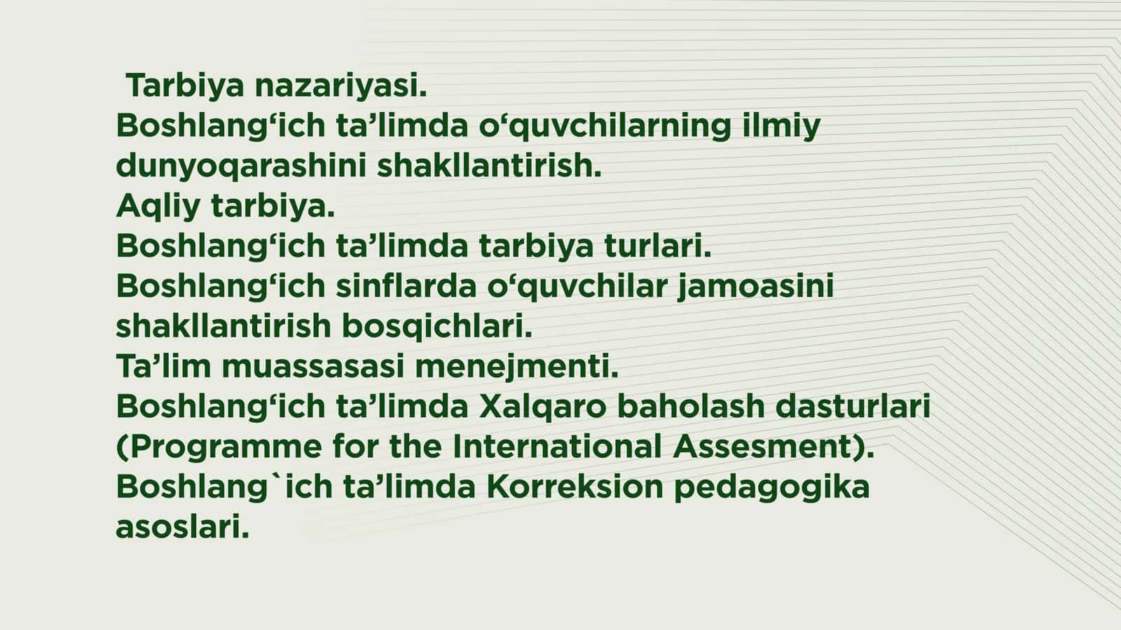 Tarbiya nazariyasi. Boshlang‘ich ta’limda o‘quvchilarning ilmiy dunyoqarashini shakllantirish. Aqliy tarbiya. Boshlang‘ich ta’limda tarbiya turlari. Boshlang‘ich sinflarda o‘quvchilar jamoasini shakllantirish bosqichlari. Ta’lim muassasasi menejmenti. Boshlang‘ich ta’limda Xalqaro baholash dasturlari (Programme for the International Assesment). Boshlang`ich ta’limda Korreksion pedagogika asoslari.