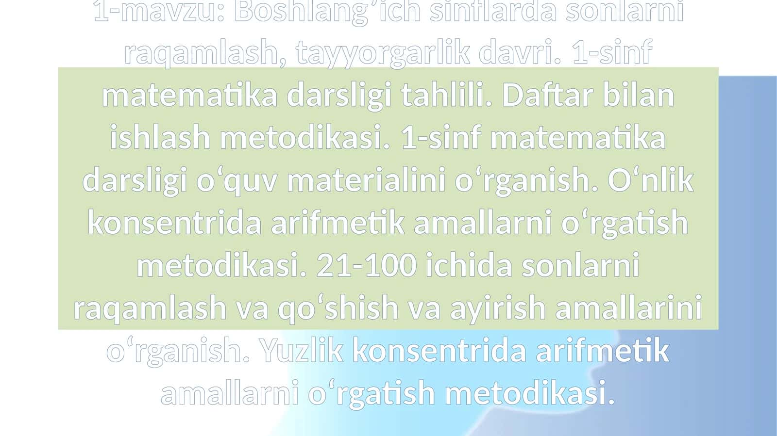 Boshlang’ich sinflarda sonlarni raqamlash, tayyorgarlik davri. 1-sinf matematika darsligi tahlili. Daftar bilan ishlash metodikasi. 1-sinf matematika darsligi o‘quv materialini o‘rganish. O‘nlik konsentrida arifmetik amallarni o‘rgatish metodikasi. 21-100 ichida sonlarni raqamlash va qo‘shish va ayirish amallarini o‘rganish. Yuzlik konsentrida arifmetik amallarni o‘rgatish metodikasi