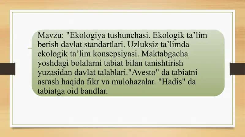 Ekologiya tushunchasi. Ekologik taʼlim berish davlat standartlari. Uzluksiz taʼlimda ekologik taʼlim konsepsiyasi. Maktabgacha yoshdagi bolalarni tabiat bilan tanishtirish yuzasidan davlat talablari."Avesto" da tabiatni asrash haqida fikr va mulohazalar. "Hadis" da tabiatga oid bandlar