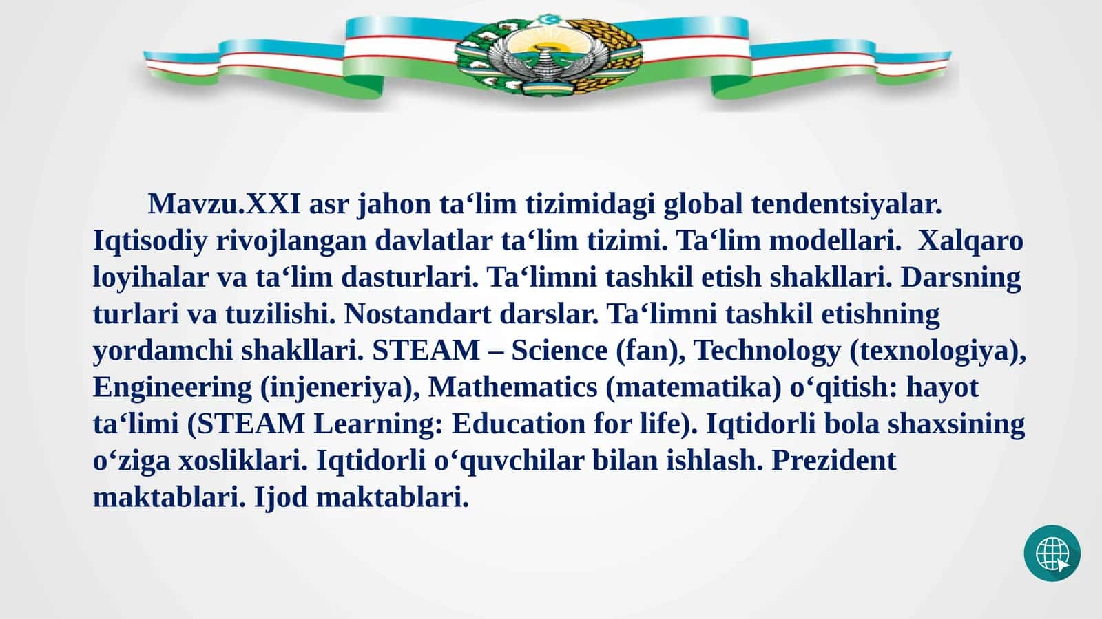 Mavzu.XXI asr jahon ta‘lim tizimidagi global tendentsiyalar. Iqtisodiy rivojlangan davlatlar ta‘lim tizimi. Ta‘lim modellari. Xalqaro loyihalar va ta‘lim dasturlari. Ta‘limni tashkil etish shakllari. Darsning turlari va tuzilishi. Nostandart darslar. Ta‘limni tashkil etishning yordamchi shakllari. STEAM – Science (fan), Technology (texnologiya), Engineering (injeneriya), Mathematics (matematika) o‘qitish: