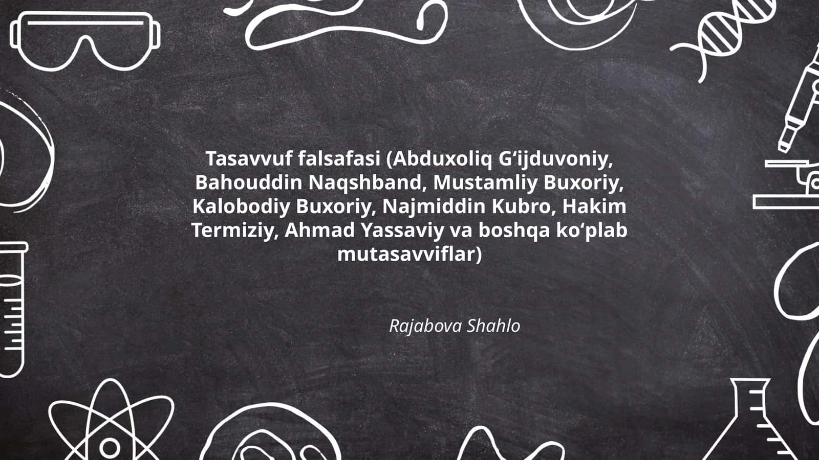 Tasavvuf falsafasi (Abduxoliq Gʻijduvoniy, Bahouddin Naqshband, Mustamliy Buxoriy, Kalobodiy Buxoriy, Najmiddin Kubro, Hakim Termiziy, Ahmad Yassaviy va boshqa koʻplab mutasavviflar)