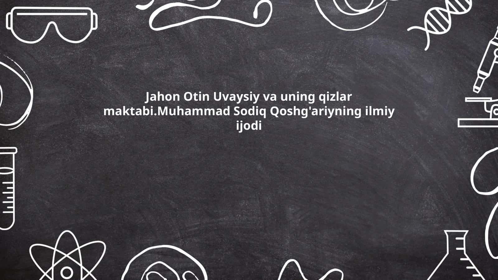 Jahon Otin Uvaysiy va uning qizlar maktabi. Muhammad Sodiq Qoshg'ariyning ilmiy ijodi