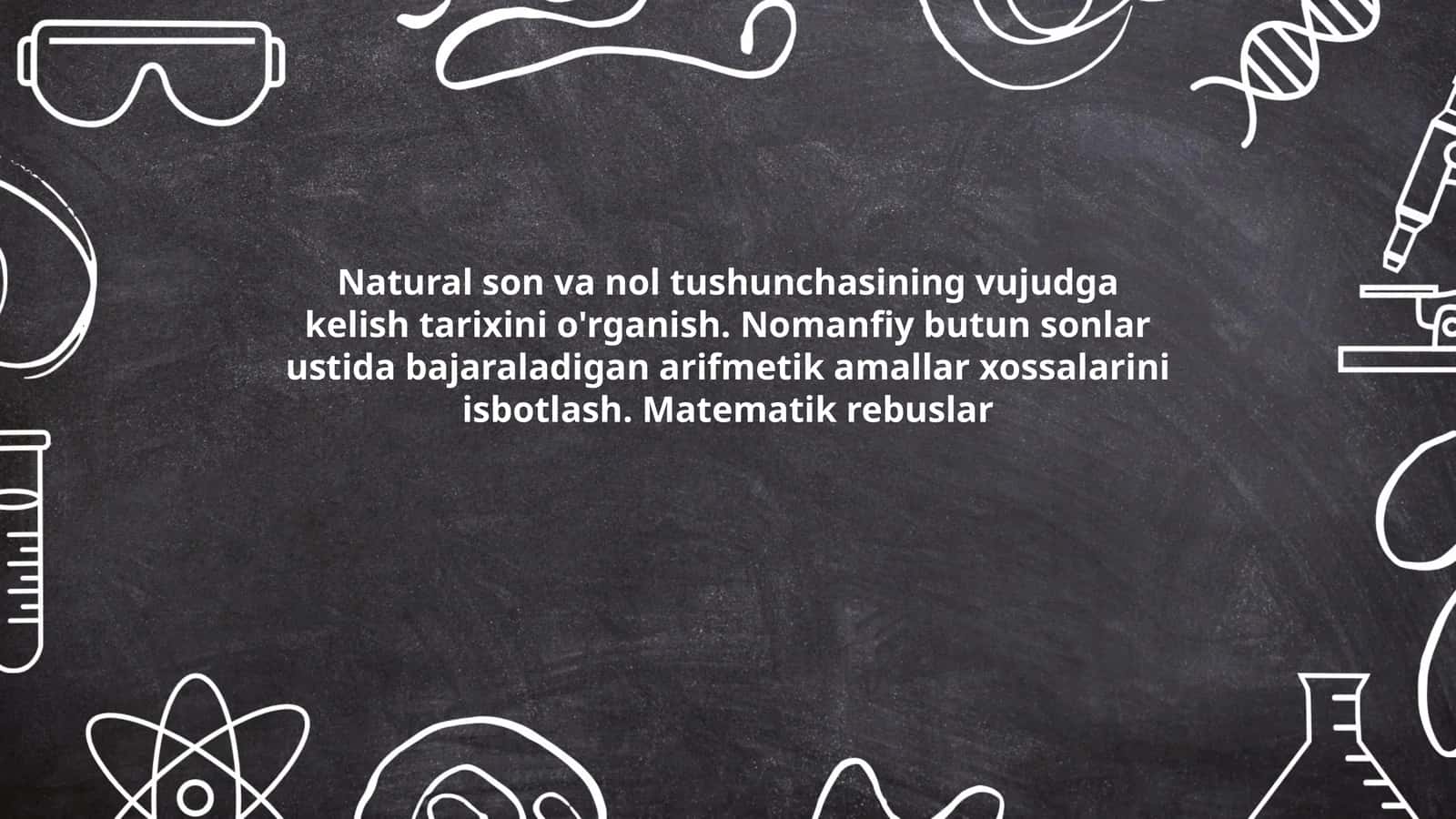 Natural son va nol tushunchasining vujudga kelish tarixini o'rganish. Nomanfiy butun sonlar ustida bajaraladigan arifmetik amallar xossalarini isbotlash. Matematik rebuslar