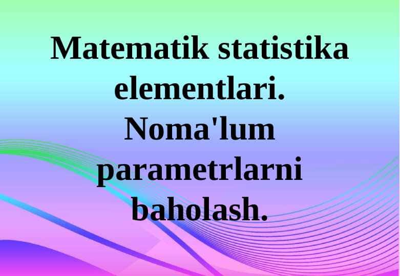 Matematik statistika elementlari. Noma'lum parametrlarni baholash.