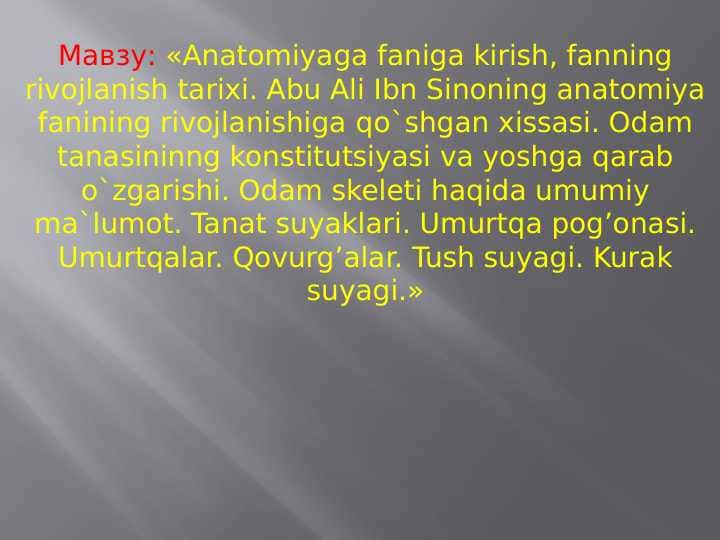 Anatomiyaga faniga kirish, fanning rivojlanish tarixi. Abu Ali Ibn Sinoning anatomiya fanining rivojlanishiga qo`shgan xissasi. Odam tanasininng konstitutsiyasi va yoshga qarab o`zgarishi. Odam skeleti haqida umumiy ma`lumot. Tanat suyaklari. Umurtqa pog’onasi. Umurtqalar. Qovurg’alar. Tush suyagi. Kurak suyagi.
