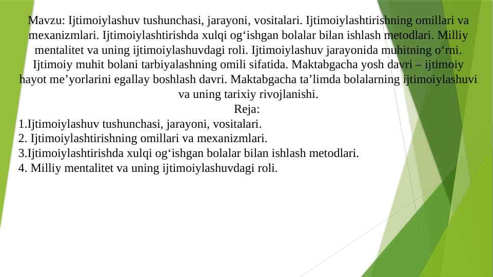 Ijtimoiylashuv tushunchasi, jarayoni, vositalari. Ijtimoiylashtirishning omillari va mexanizmlari. Ijtimoiylashtirishda xulqi og‘ishgan bolalar bilan ishlash metodlari. Milliy mentalitet va uning ijtimoiylashuvdagi roli. Ijtimoiylashuv jarayonida muhitning o‘rni. Ijtimoiy muhit bolani tarbiyalashning omili sifatida. Maktabgacha yosh davri – ijtimoiy hayot meʼyorlarini egallay boshlash davri. Maktabgacha ta’limda bolalarning ijtimoiylashuvi va uning tarixiy rivojlanishi.