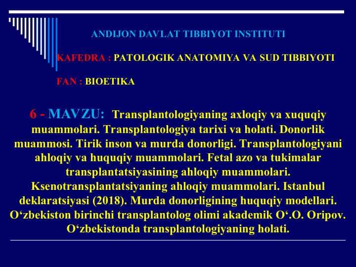 Transplantologiyaning axloqiy va xuquqiy muammolari.Transplantologiya tarixi va holati.Donorlik muammosi.Tirik inson va murda donorligi.Transplantologiyani ahloqiy va huquqiy muammolari.Fetal azo va tukimalar transplantatsiyasining ahloqiy muammolari.Ksenotransplantatsiyaning ahloqiy muammolari.Istanbul deklaratsiyasi (2018).Murda donorligining huquqiy modellari.O‘zbekiston birinchi transplantolog olimi akademik O‘.O. Oripov.O‘zbekistonda transplantologiyaning holati.