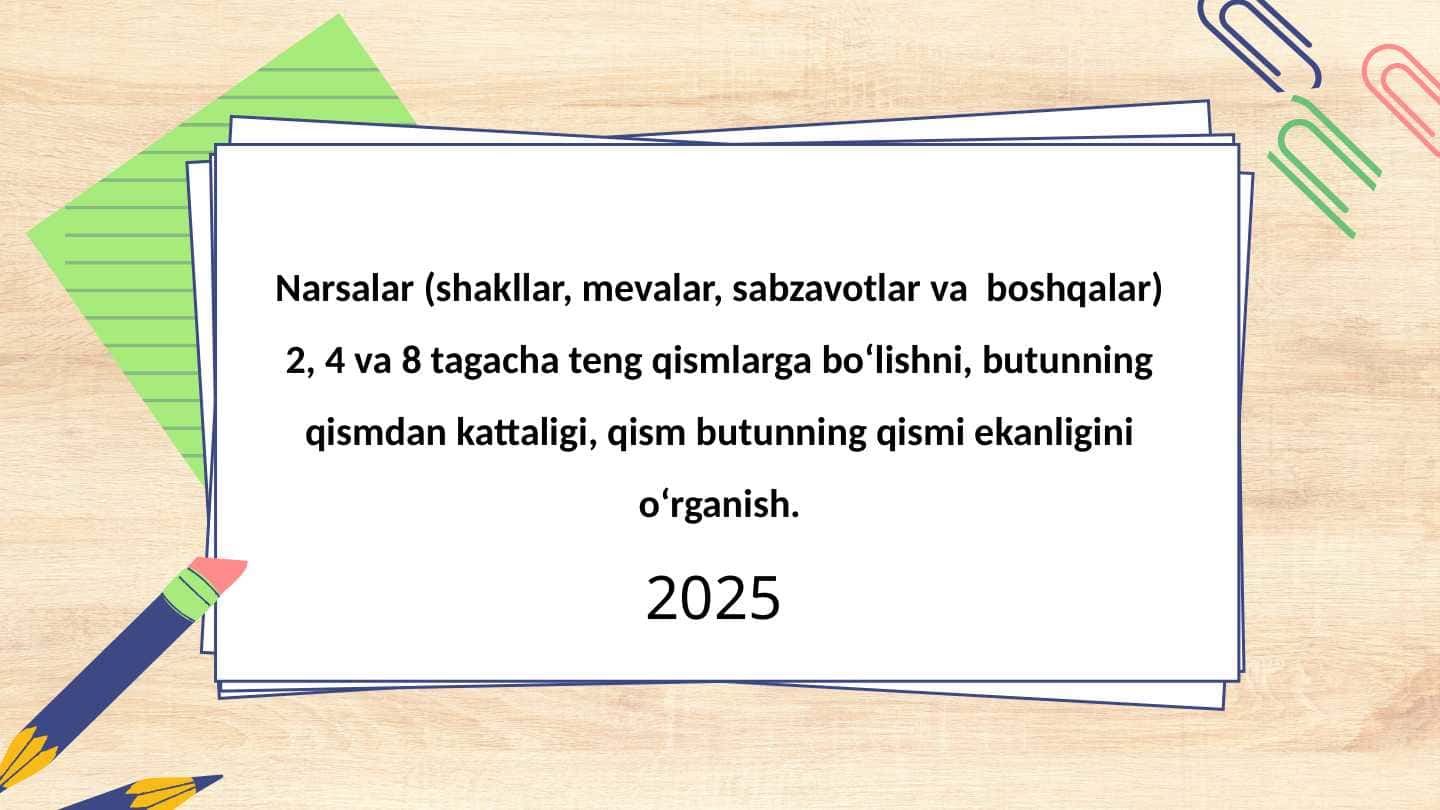 Narsalar (shakllar, mevalar, sabzavotlar va boshqalar) 2, 4 va 8 tagacha teng qismlarga bo‘lishni, butunning qismdan kattaligi, qism butunning qismi ekanligini o‘rganish.