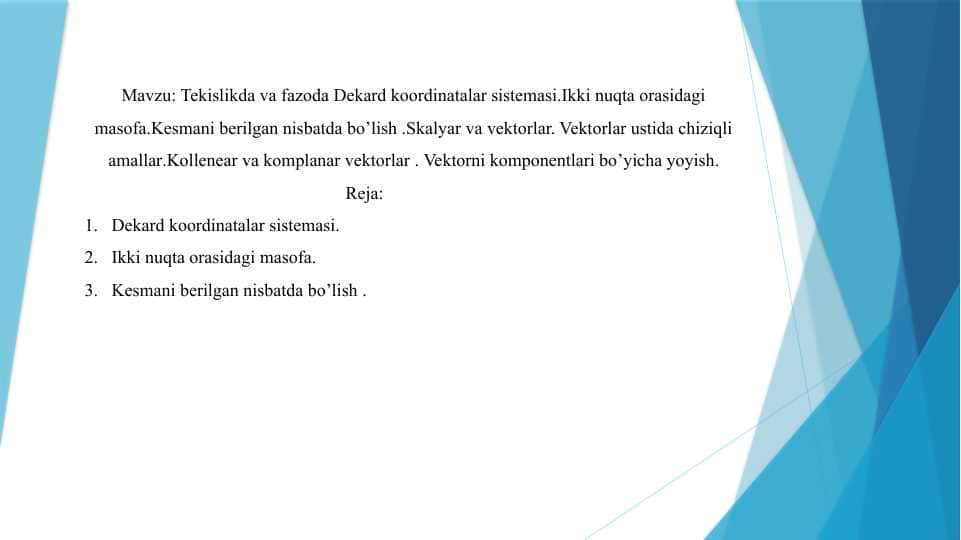 Tekislikda va fazoda Dekard koordinatalar sistemasi.Ikki nuqta orasidagi masofa.Kesmani berilgan nisbatda bo’lish .Skalyar va vektorlar. Vektorlar ustida chiziqli amallar.Kollenear va komplanar vektorlar . Vektorni komponentlari bo’yicha yoyish.
