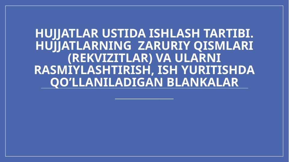 Hujjatlar ustida ishlash tartibi. Hujjatlarning zaruriy qismlari (rekvizitlar) va ularni rasmiylashtirish, ish yuritishda qo’llaniladigan blankalar
