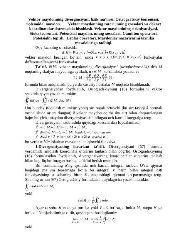 Vektor maydonning diverginsiyasi, fizik ma’nosi, Ostrogratskiy teoremasi. Solenoidal maydon. Vektor maydonning rotori, uning xossalari va dekart koordinatalar sistemasida hisoblash. Vektor maydonining sirkulyatsiyasi. Stoks teoremasi. Potentsial maydon, uning xossalari. Gamilton operatori. Potetsialni topish. Laplas operatori. Maydonlar nazariyasini texnika masalalariga tadbiqi.