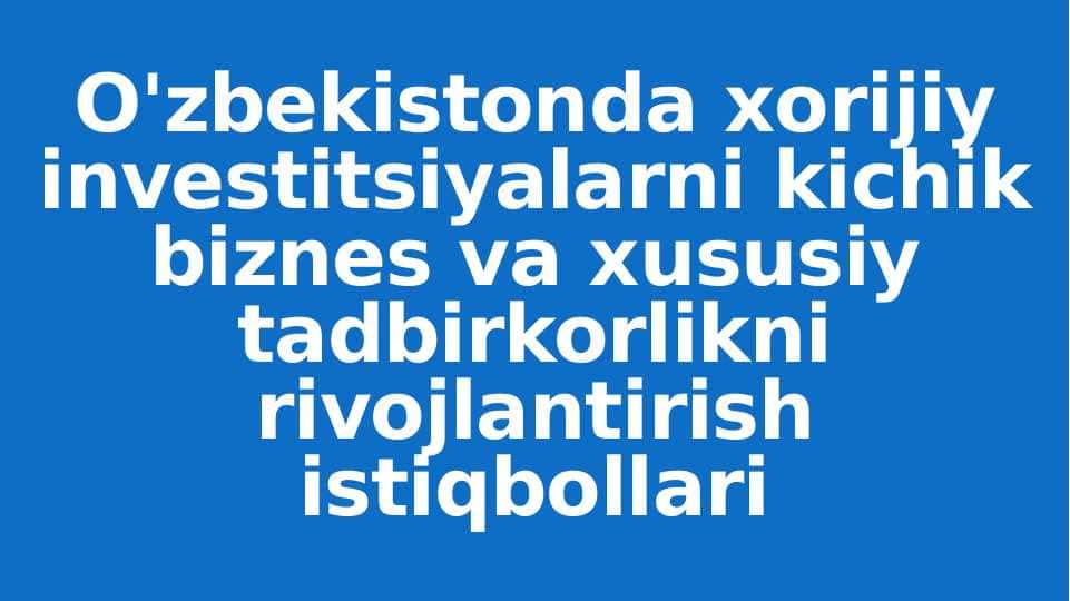 O'zbekistonda xorijiy investitsiyalarni kichik biznes va xususiy tadbirkorlikni rivojlantirish istiqbollari