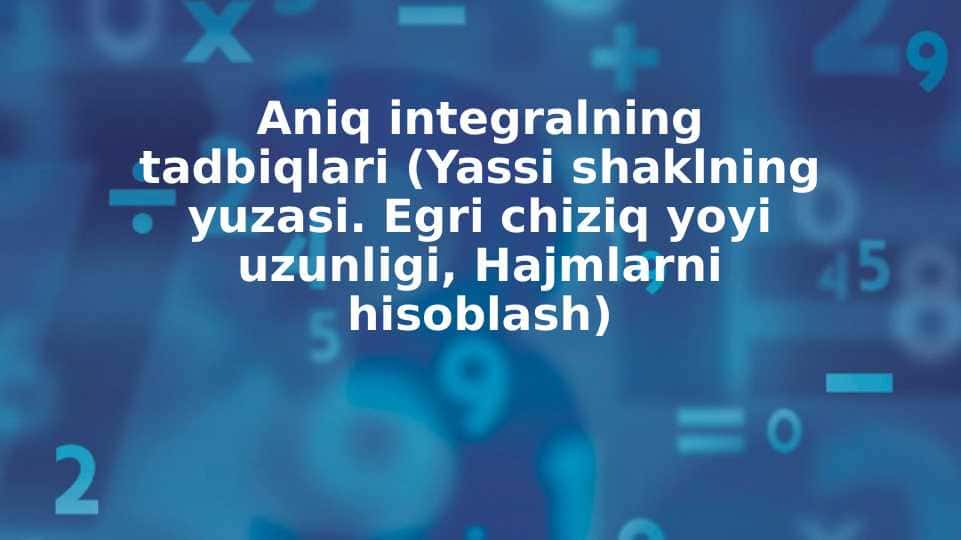 Aniq integralning tadbiqlari (Yassi shaklning yuzasi. Egri chiziq yoyi uzunligi, Hajmlarni hisoblash)