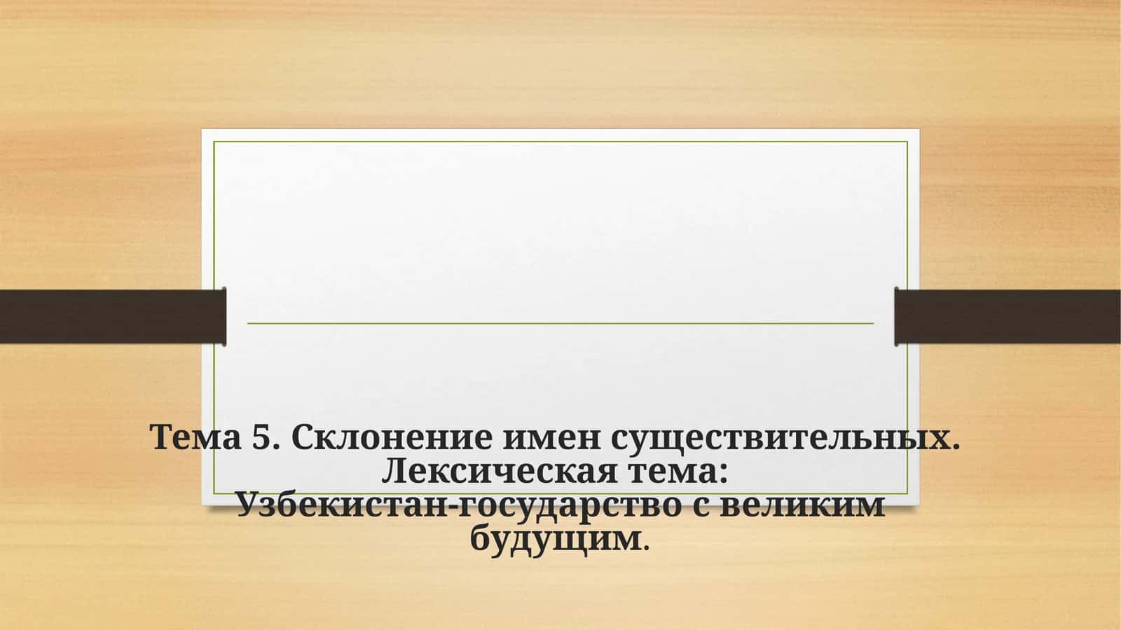 Тема 5.Склонение имен существительных.Лексическая тема:Узбекистан-государство с великим будущим
