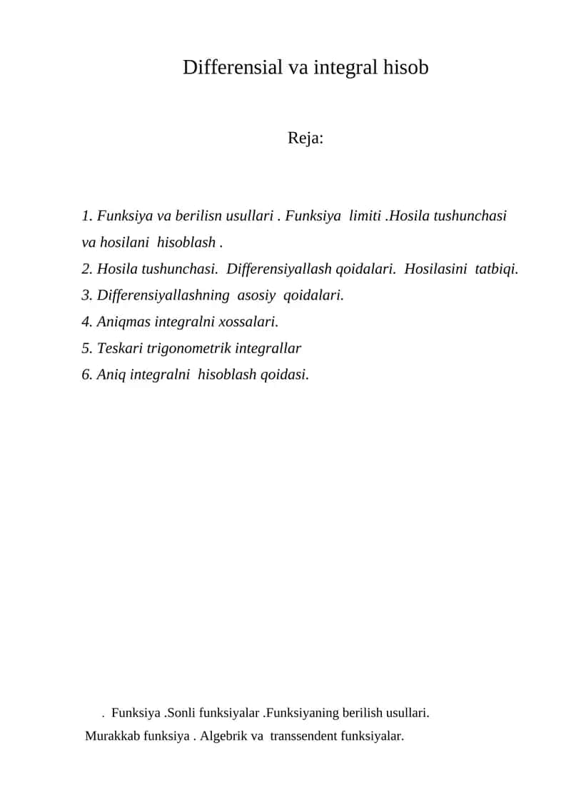 Differensial va integral hisob . Funksiya va berilisn usullari . Funksiya limiti .Hosila tushunchasi va hosilani hisoblash . 2. Hosila tushunchasi. Differensiyallash qoidalari. Hosilasini tatbiqi. 3. Differensiyallashning asosiy qoidalari. 4. Аniqmas integralni xossalari. 5. Теskari trigonometrik integrallar 6. Аniq integralni hisoblash qoidasi.