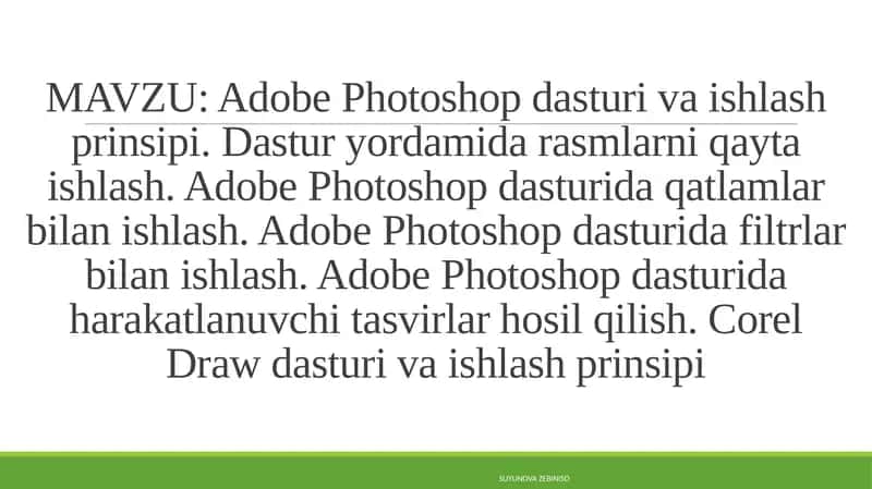 Adobe Photoshop dasturi va ishlash prinsipi. Dastur yordamida rasmlarni qayta ishlash. Adobe Photoshop dasturida qatlamlar bilan ishlash. Adobe Photoshop dasturida filtrlar bilan ishlash. Adobe Photoshop dasturida harakatlanuvchi tasvirlar hosil qilish. Corel Draw dasturi va ishlash prinsipi